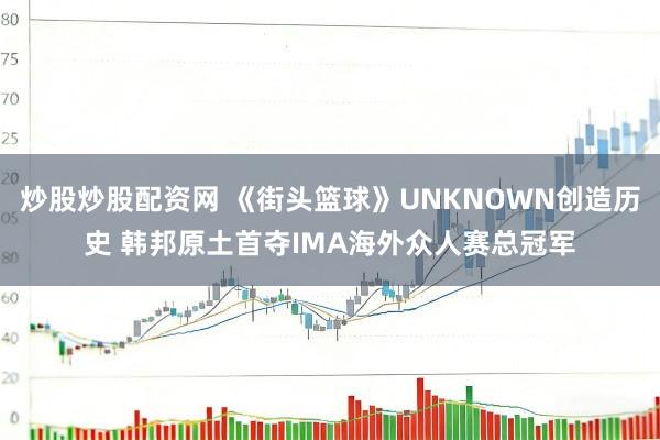 炒股炒股配资网 《街头篮球》UNKNOWN创造历史 韩邦原土首夺IMA海外众人赛总冠军