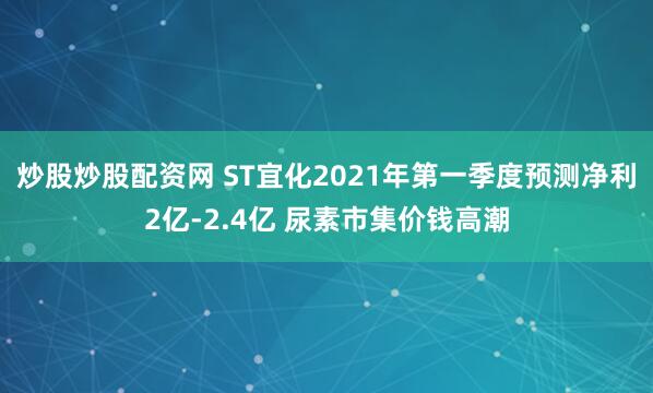 炒股炒股配资网 ST宜化2021年第一季度预测净利2亿-2.4亿 尿素市集价钱高潮