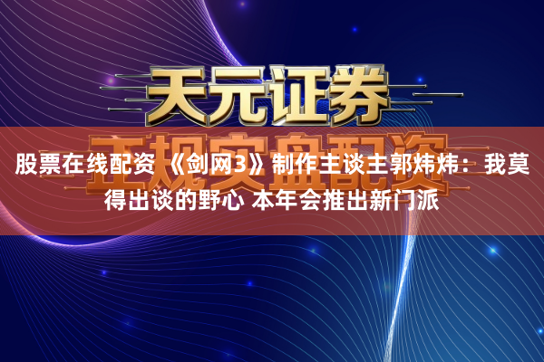 股票在线配资 《剑网3》制作主谈主郭炜炜：我莫得出谈的野心 本年会推出新门派