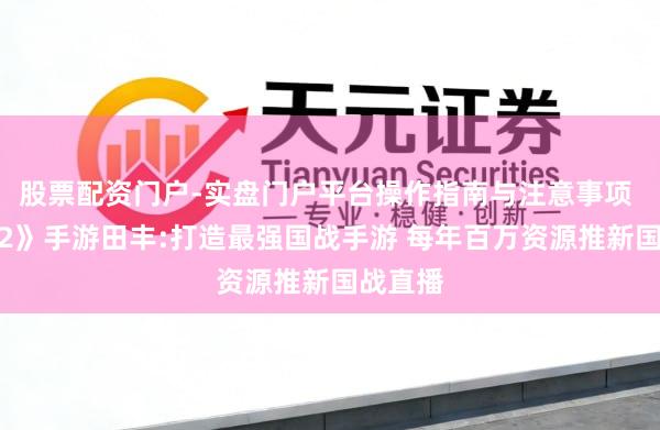 股票配资门户-实盘门户平台操作指南与注意事项 《征程2》手游田丰:打造最强国战手游 每年百万资源推新国战直播