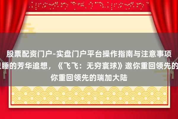 股票配资门户-实盘门户平台操作指南与注意事项 叫醒千里睡的芳华追想，《飞飞：无穷寰球》邀你重回领先的瑞加大陆