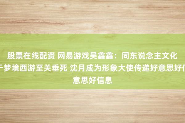 股票在线配资 网易游戏吴鑫鑫：同东说念主文化关于梦境西游至关垂死 沈月成为形象大使传递好意思好信息