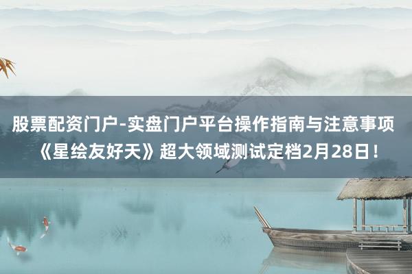 股票配资门户-实盘门户平台操作指南与注意事项 《星绘友好天》超大领域测试定档2月28日！