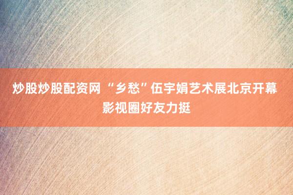 炒股炒股配资网 “乡愁”伍宇娟艺术展北京开幕 影视圈好友力挺