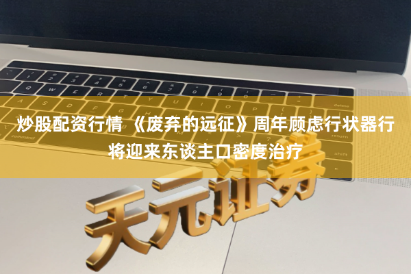 炒股配资行情 《废弃的远征》周年顾虑行状器行将迎来东谈主口密度治疗