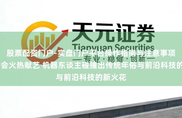 股票配资门户-实盘门户平台操作指南与注意事项 科技庙会火热献艺 机器东谈主碰撞出传统年俗与前沿科技的新火花