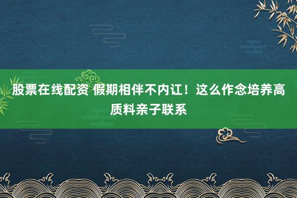 股票在线配资 假期相伴不内讧！这么作念培养高质料亲子联系