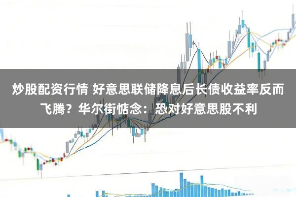 炒股配资行情 好意思联储降息后长债收益率反而飞腾？华尔街惦念：恐对好意思股不利