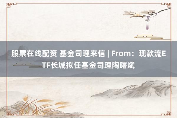 股票在线配资 基金司理来信 | From：现款流ETF长城拟任基金司理陶曙斌