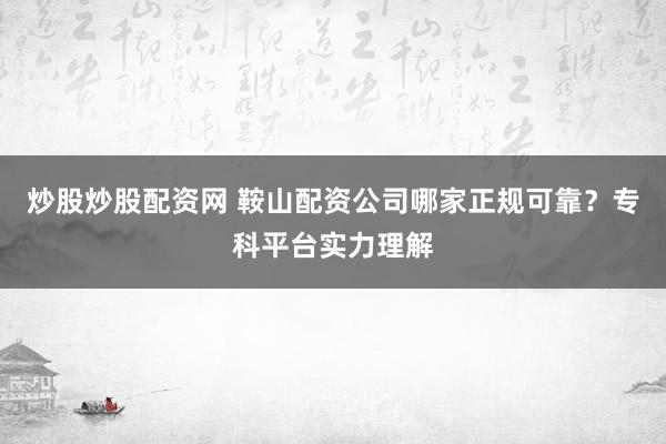 炒股炒股配资网 鞍山配资公司哪家正规可靠？专科平台实力理解
