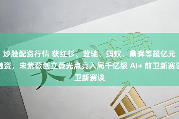 炒股配资行情 获红杉、蓝驰、蚂蚁、鼎晖等超亿元融资，宋紫薇创立薇光点亮入局千亿级 AI+ 前卫新赛谈