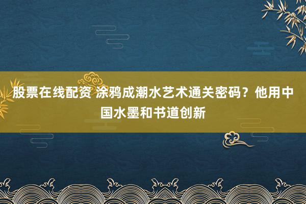 股票在线配资 涂鸦成潮水艺术通关密码？他用中国水墨和书道创新