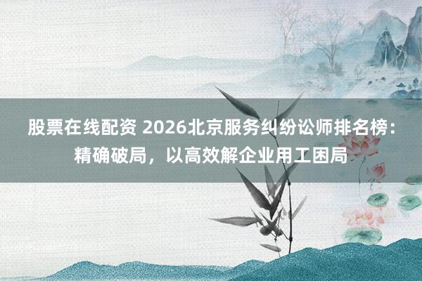 股票在线配资 2026北京服务纠纷讼师排名榜:精确破局,以高效解企业用工困局