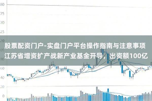 股票配资门户-实盘门户平台操作指南与注意事项 江苏省增资扩产战新产业基金开导，出资额100亿