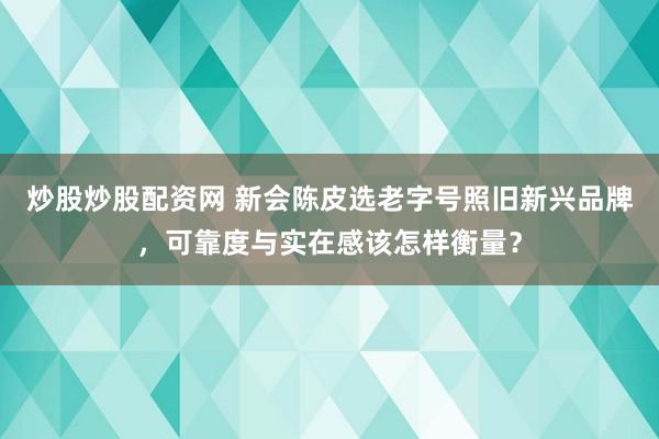 炒股炒股配资网 新会陈皮选老字号照旧新兴品牌，可靠度与实在感该怎样衡量？